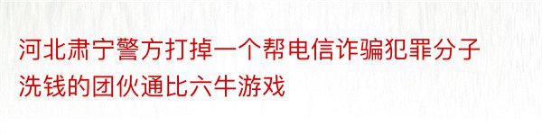 河北肃宁警方打掉一个帮电信诈骗犯罪分子洗钱的团伙通比六牛游戏