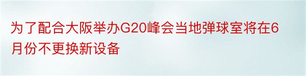 为了配合大阪举办G20峰会当地弹球室将在6月份不更换新设备