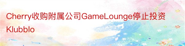 Cherry收购附属公司GameLounge停止投资Klubblo
