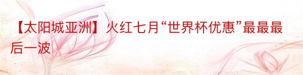 【太阳城亚洲】火红七月“世界杯优惠”最最最后一波