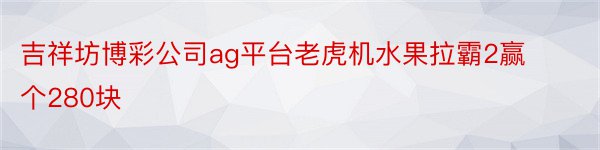 吉祥坊博彩公司ag平台老虎机水果拉霸2赢个280块